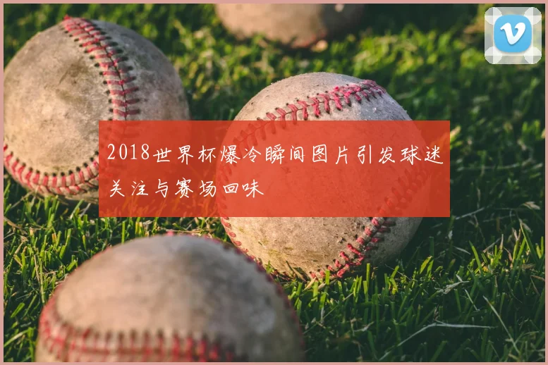 2018世界杯爆冷瞬间图片引发球迷关注与赛场回味