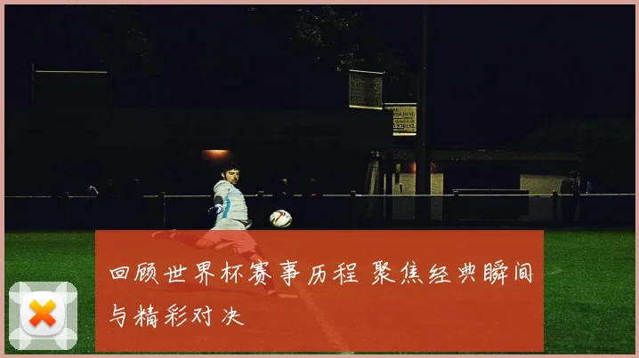 回顾世界杯赛事历程 聚焦经典瞬间与精彩对决
