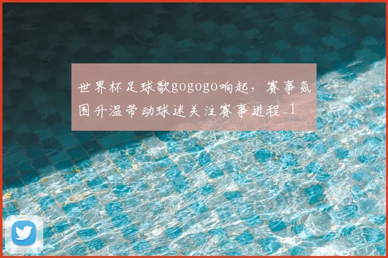 世界杯足球歌gogogo响起,赛事氛围升温带动球迷关注赛事进程_1