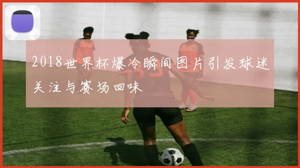 2018世界杯爆冷瞬间图片引发球迷关注与赛场回味