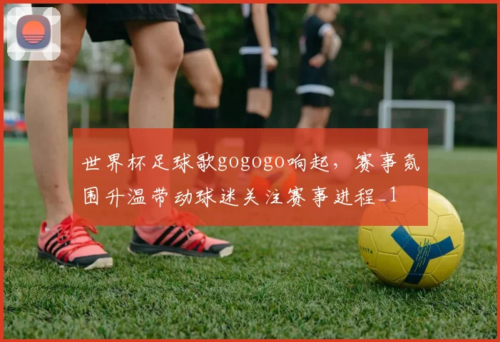 世界杯足球歌gogogo响起，赛事氛围升温带动球迷关注赛事进程_1