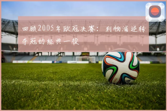 回顾2005年欧冠决赛:利物浦逆转夺冠的经典一役
