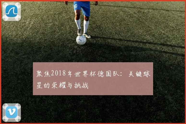 聚焦2018年世界杯德国队：关键球星的荣耀与挑战