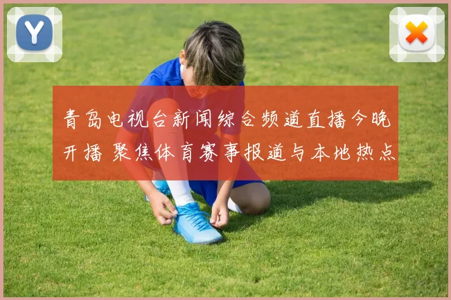 青岛电视台新闻综合频道直播今晚开播 聚焦体育赛事报道与本地热点资讯
